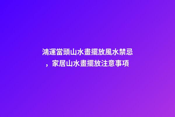 鴻運當頭山水畫擺放風水禁忌，家居山水畫擺放注意事項